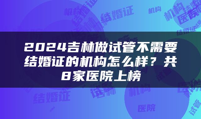 2024吉林做试管不需要结婚证的机构怎么样？共8家医院上榜