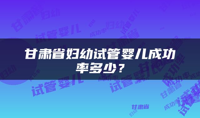 甘肃省妇幼试管婴儿成功率多少？