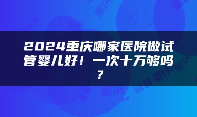 2024重庆哪家医院做试管婴儿好！一次十万够吗？