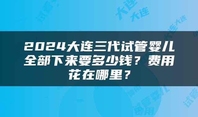2024大连三代试管婴儿全部下来要多少钱？费用花在哪里？