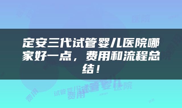定安三代试管婴儿医院哪家好一点，费用和流程总结！