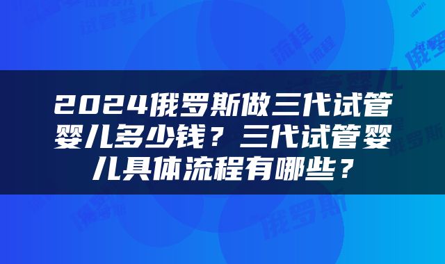 2024俄罗斯做三代试管婴儿多少钱？三代试管婴儿具体流程有哪些？