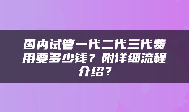 国内试管一代二代三代费用要多少钱？附详细流程介绍？