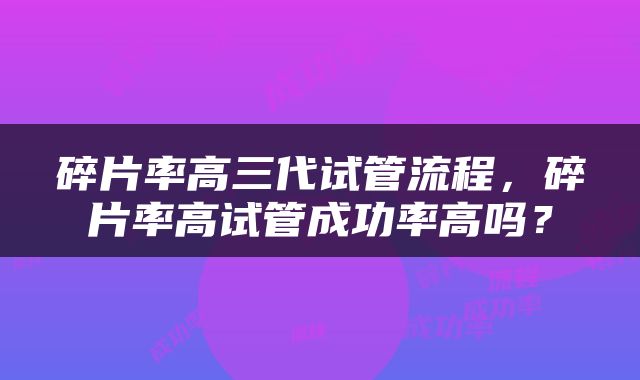 碎片率高三代试管流程，碎片率高试管成功率高吗？