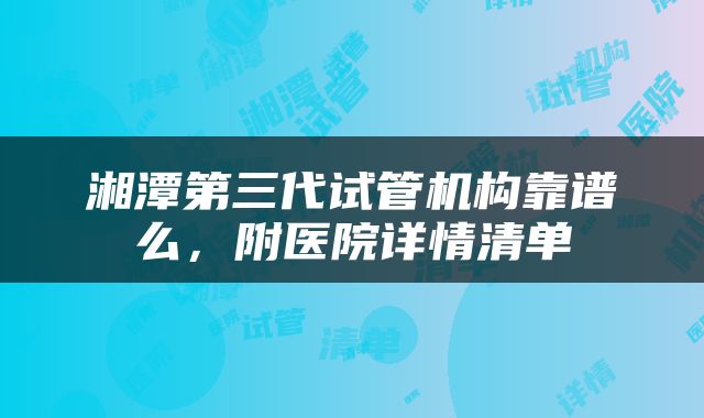 湘潭第三代试管机构靠谱么，附医院详情清单