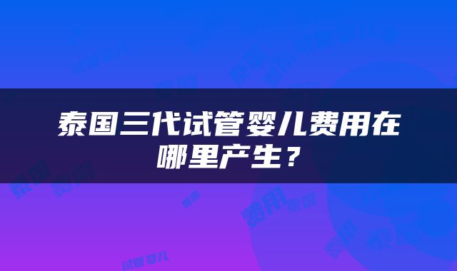 泰国三代试管婴儿费用在哪里产生？