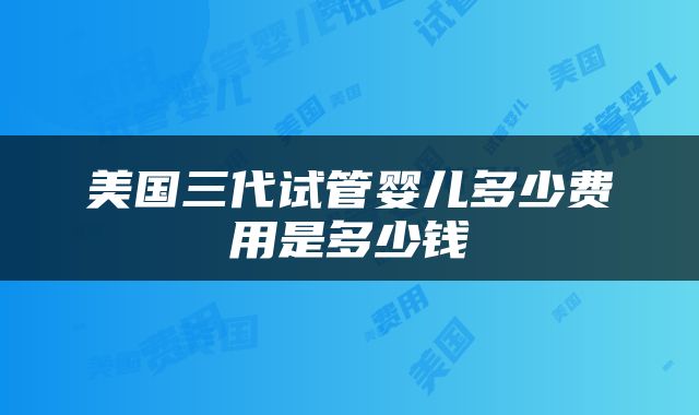 美国三代试管婴儿多少费用是多少钱