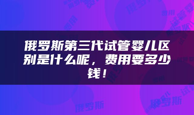 俄罗斯第三代试管婴儿区别是什么呢，费用要多少钱！