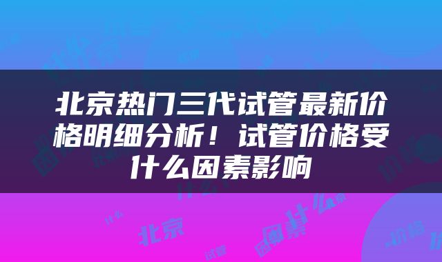北京热门三代试管最新价格明细分析！试管价格受什么因素影响