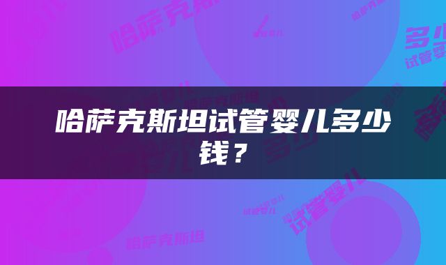哈萨克斯坦试管婴儿多少钱?