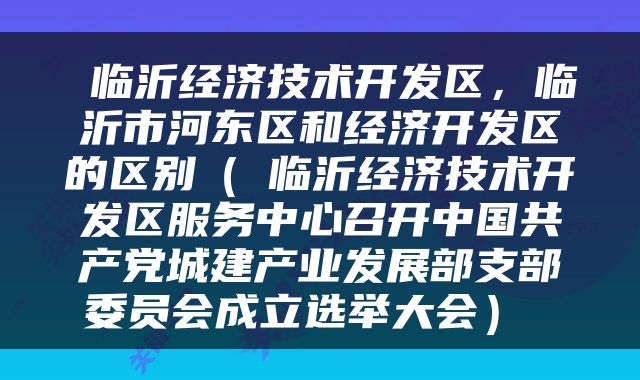  临沂经济技术开发区，临沂市河东区和经济开发区的区别（​临沂经济技术开发区服务中心召开中国共产党城建产业发展部支部委员会成立选举大会） 