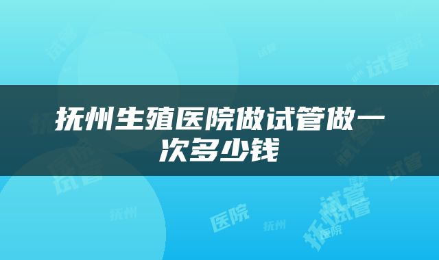 抚州生殖医院做试管做一次多少钱