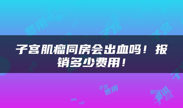子宫肌瘤同房会出血吗！报销多少费用！