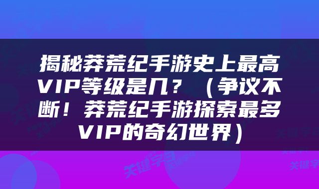 揭秘莽荒纪手游史上最高VIP等级是几？（争议不断！莽荒纪手游探索最多VIP的奇幻世界）
