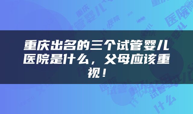 重庆出名的三个试管婴儿医院是什么，父母应该重视！