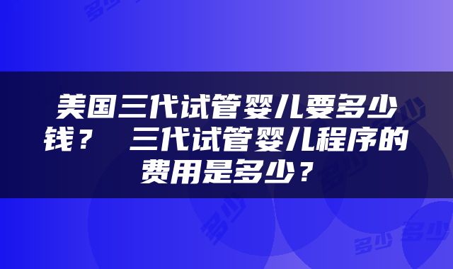 美国三代试管婴儿要多少钱？ 三代试管婴儿程序的费用是多少？