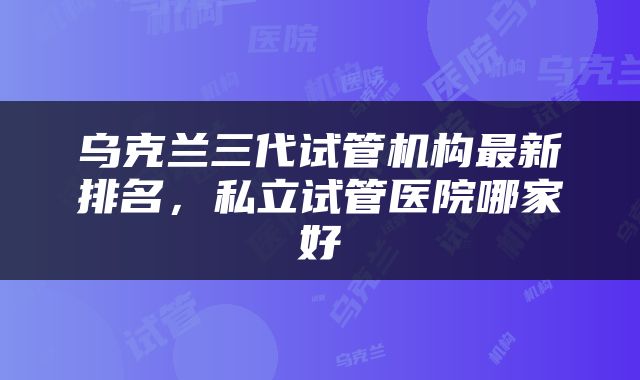 乌克兰三代试管机构最新排名，私立试管医院哪家好
