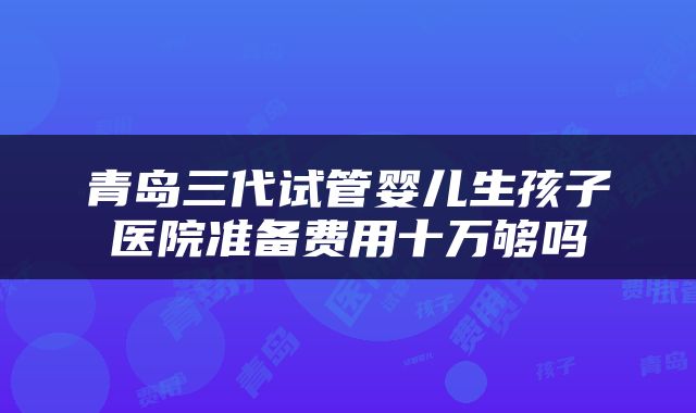 青岛三代试管婴儿生孩子医院准备费用十万够吗