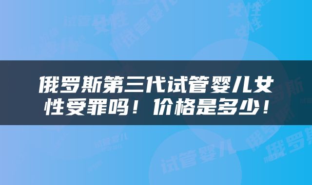 俄罗斯第三代试管婴儿女性受罪吗！价格是多少！