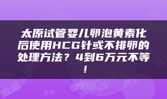 太原试管婴儿卵泡黄素化后使用HCG针或不排卵的处理方法？4到6万元不等！