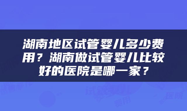 湖南地区试管婴儿多少费用？湖南做试管婴儿比较好的医院是哪一家？