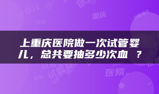 上重庆医院做一次试管婴儿，总共要抽多少次血 ？