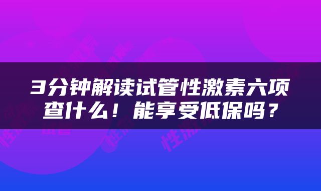 3分钟解读试管性激素六项查什么！能享受低保吗？