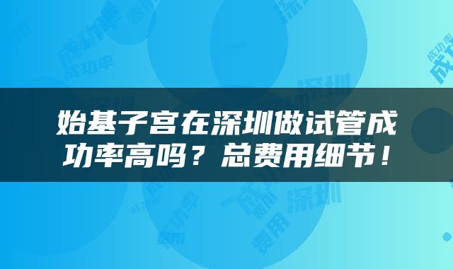 始基子宫在深圳做试管成功率高吗？总费用细节！
