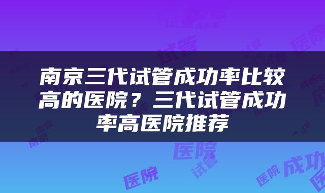 南京三代试管成功率比较高的医院？三代试管成功率高医院推荐