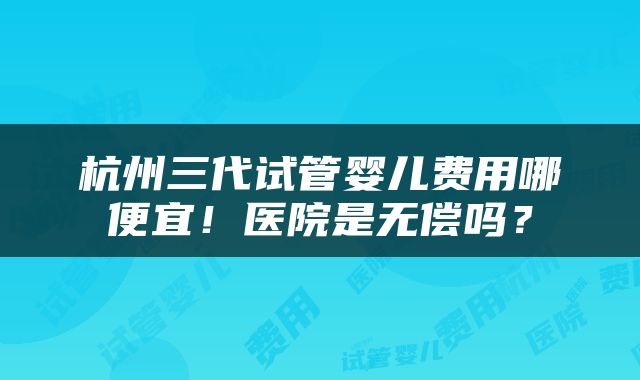 杭州三代试管婴儿费用哪便宜！医院是无偿吗？