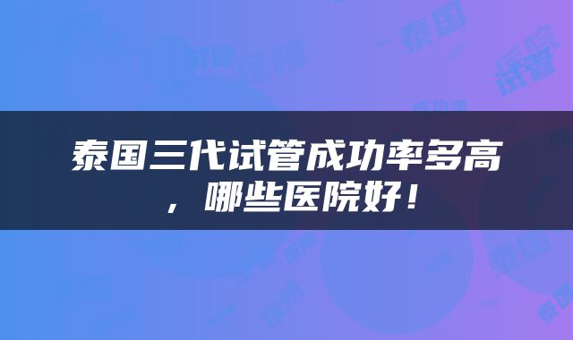 泰国三代试管成功率多高，哪些医院好！