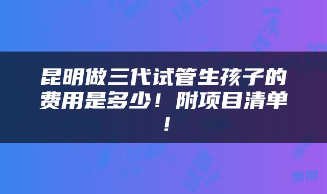 昆明做三代试管生孩子的费用是多少！附项目清单！