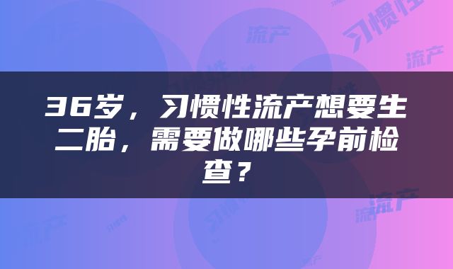 36岁，习惯性流产想要生二胎，需要做哪些孕前检查？