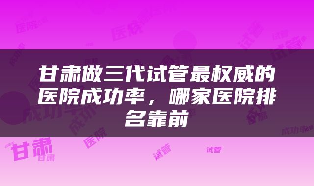 甘肃做三代试管最权威的医院成功率，哪家医院排名靠前