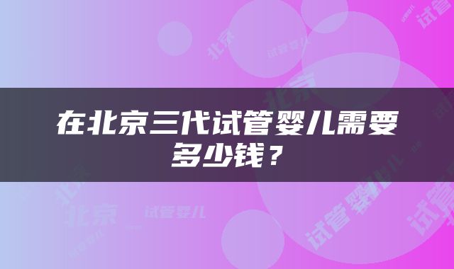 在北京三代试管婴儿需要多少钱？