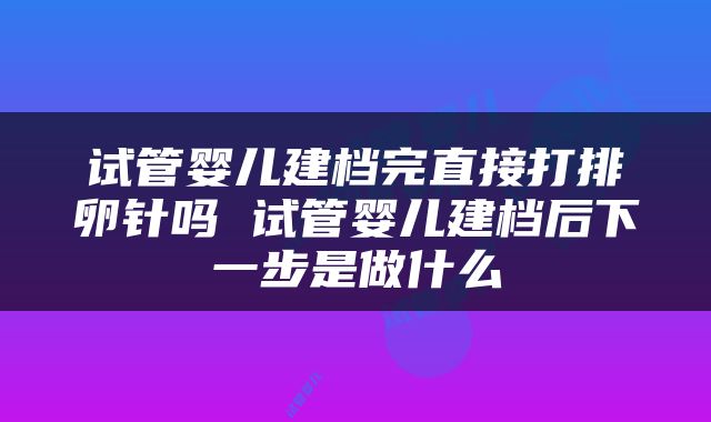 试管婴儿建档完直接打排卵针吗 试管婴儿建档后下一步是做什么