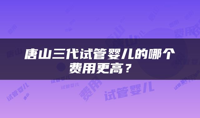 唐山三代试管婴儿的哪个费用更高？