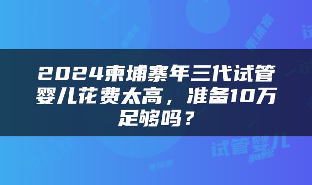 2024柬埔寨年三代试管婴儿花费太高，准备10万足够吗？