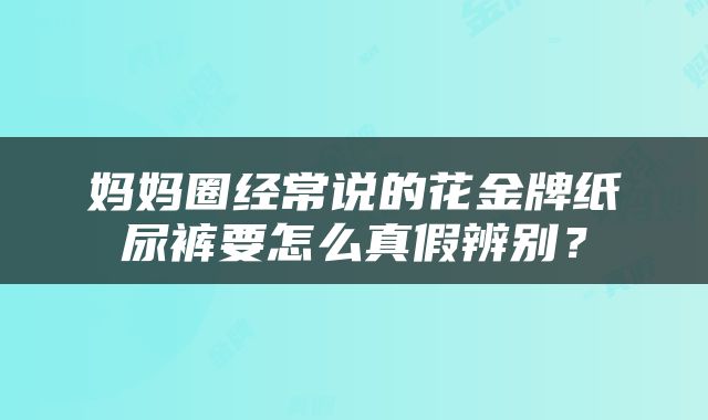 妈妈圈经常说的花金牌纸尿裤要怎么真假辨别？