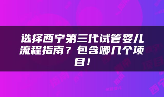 选择西宁第三代试管婴儿流程指南？包含哪几个项目！