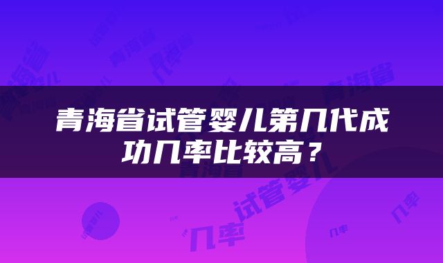 青海省试管婴儿第几代成功几率比较高？