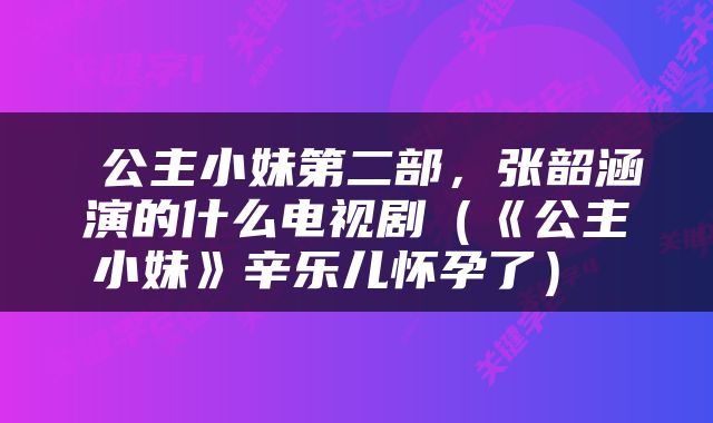  公主小妹第二部，张韶涵演的什么电视剧（《公主小妹》辛乐儿怀孕了） 