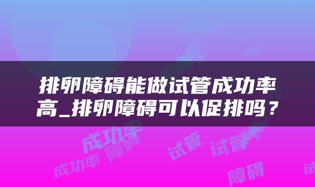 排卵障碍能做试管成功率高_排卵障碍可以促排吗？