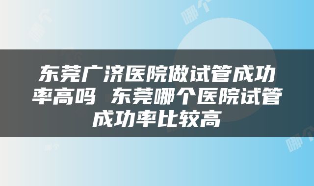 东莞广济医院做试管成功率高吗 东莞哪个医院试管成功率比较高