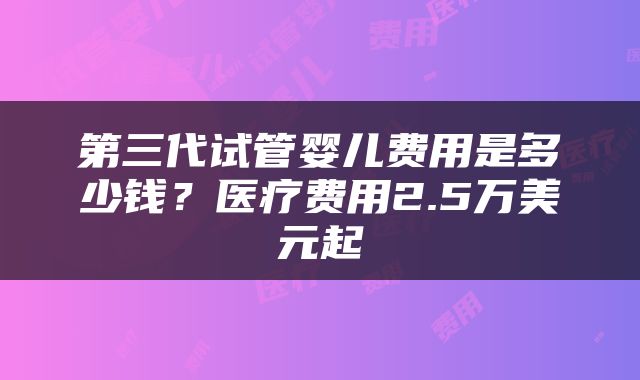 第三代试管婴儿费用是多少钱？医疗费用2.5万美元起