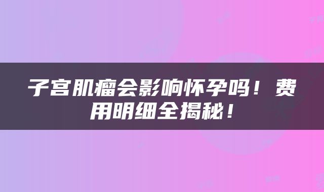子宫肌瘤会影响怀孕吗！费用明细全揭秘！