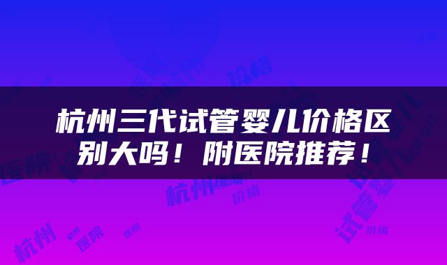 杭州三代试管婴儿价格区别大吗！附医院推荐！