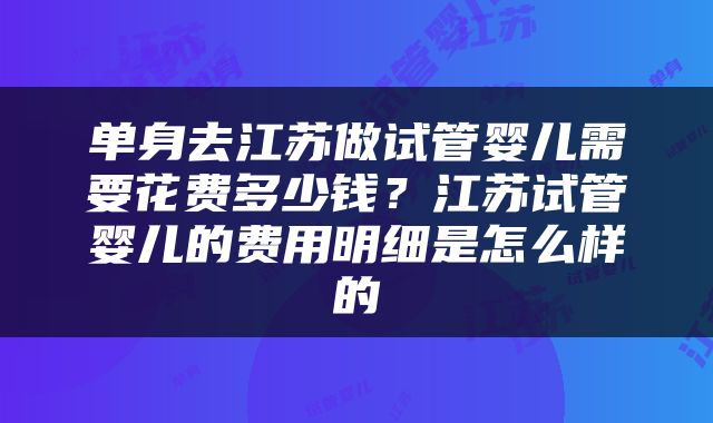 单身去江苏做试管婴儿需要花费多少钱？江苏试管婴儿的费用明细是怎么样的