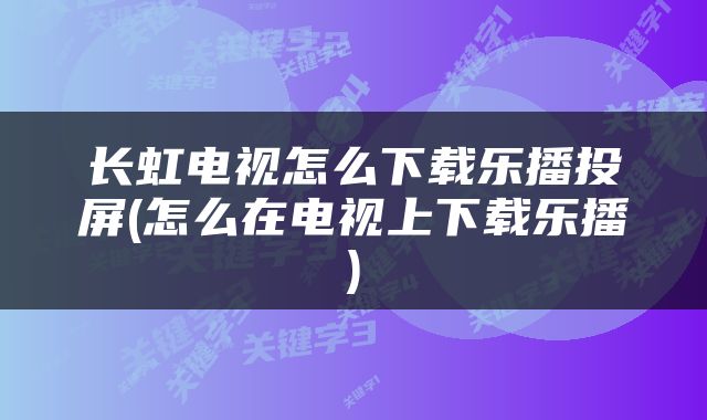 长虹电视怎么下载乐播投屏(怎么在电视上下载乐播)