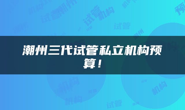 潮州三代试管私立机构预算！